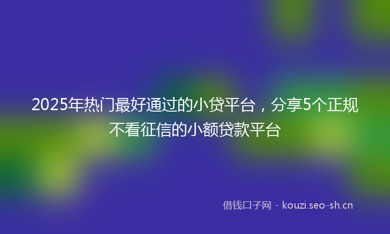 2025年热门最好通过的小贷平台，分享5个正规不看征信的小额贷款平台