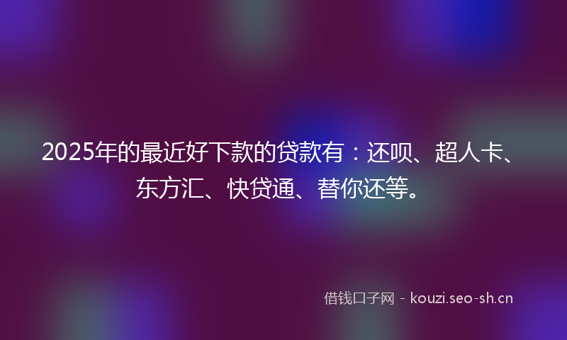 2025年的最近好下款的贷款有：还呗、超人卡、东方汇、快贷通、替你还等。