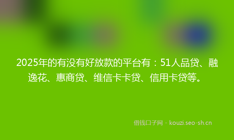 2025年的有没有好放款的平台有：51人品贷、融逸花、惠商贷、维信卡卡贷、信用卡贷等。