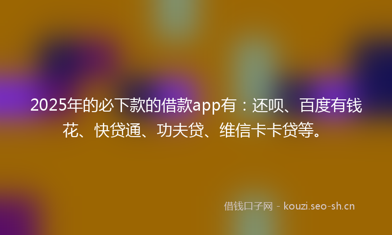 2025年的必下款的借款app有：还呗、百度有钱花、快贷通、功夫贷、维信卡卡贷等。