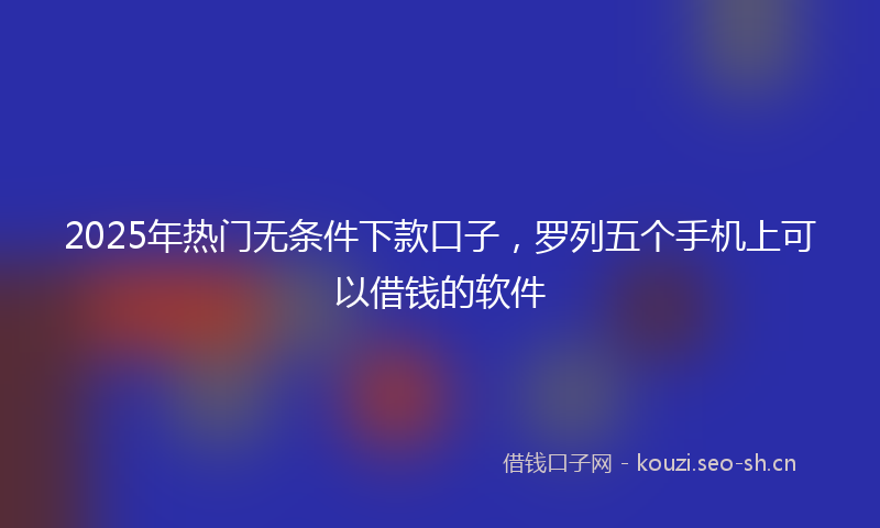 2025年热门无条件下款口子,罗列五个手机上可以借钱的软件