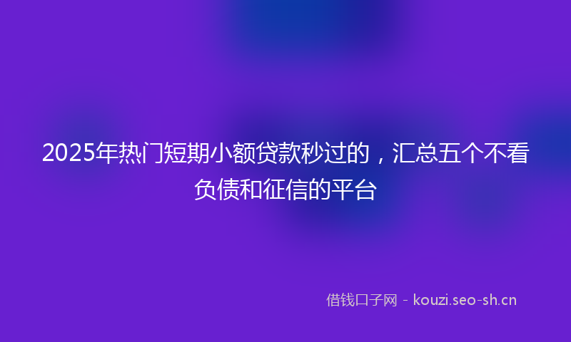 2025年热门短期小额贷款秒过的,汇总五个不看负债和征信的平台
