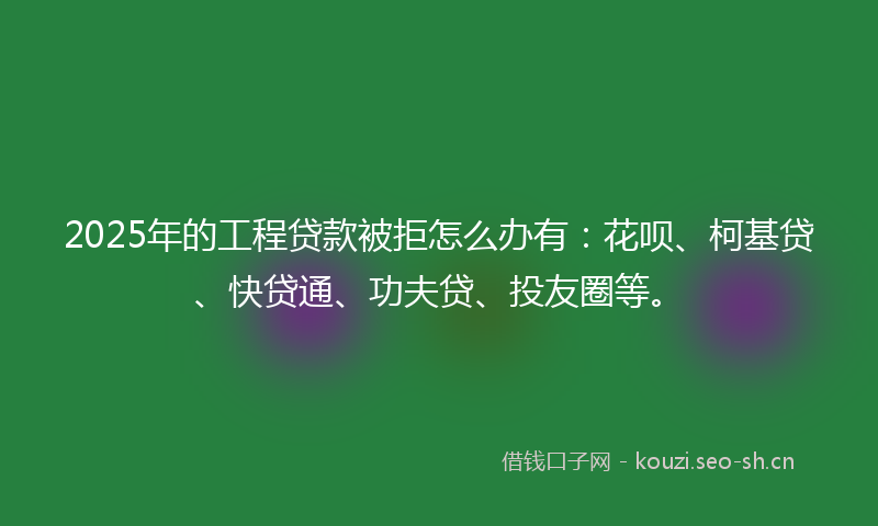 2025年的工程贷款被拒怎么办有：花呗、柯基贷、快贷通、功夫贷、投友圈等。