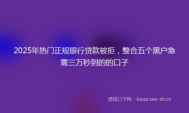 2025年热门正规银行贷款被拒，整合五个黑户急需三万秒到的的口子