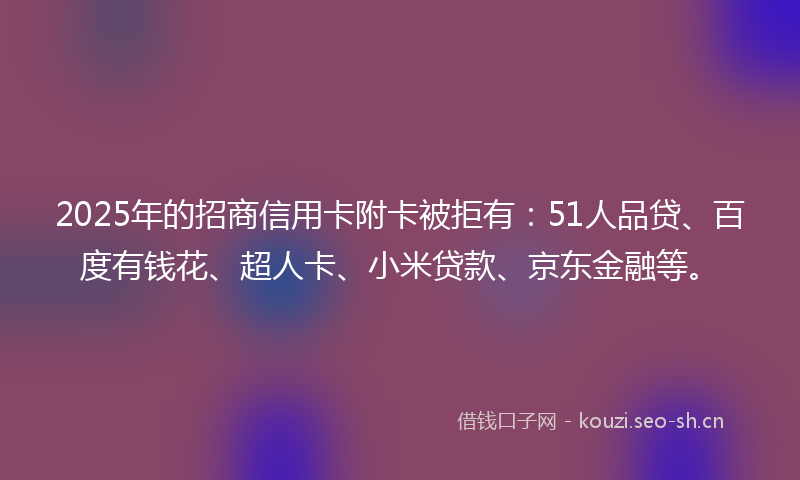 2025年的招商信用卡附卡被拒有：51人品贷、百度有钱花、超人卡、小米贷款、京东金融等。