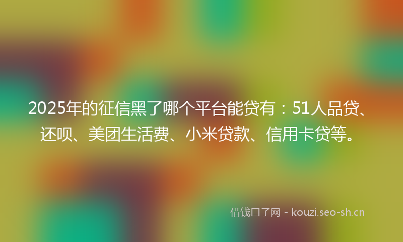 2025年的征信黑了哪个平台能贷有：51人品贷、还呗、美团生活费、小米贷款、信用卡贷等。