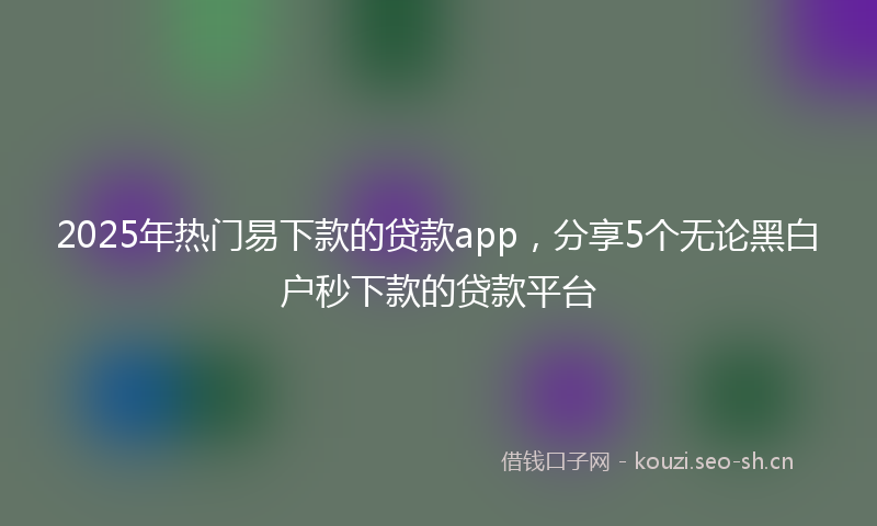 2025年热门易下款的贷款app，分享5个无论黑白户秒下款的贷款平台