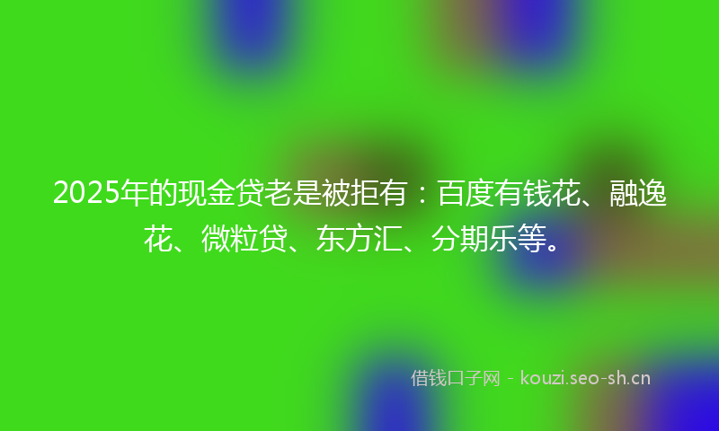 2025年的现金贷老是被拒有：百度有钱花、融逸花、微粒贷、东方汇、分期乐等。
