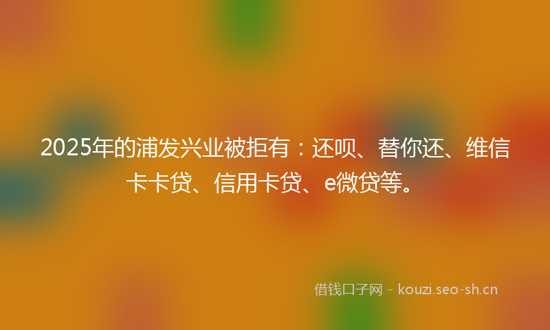2025年的浦发兴业被拒有：还呗、替你还、维信卡卡贷、信用卡贷、e微贷等。