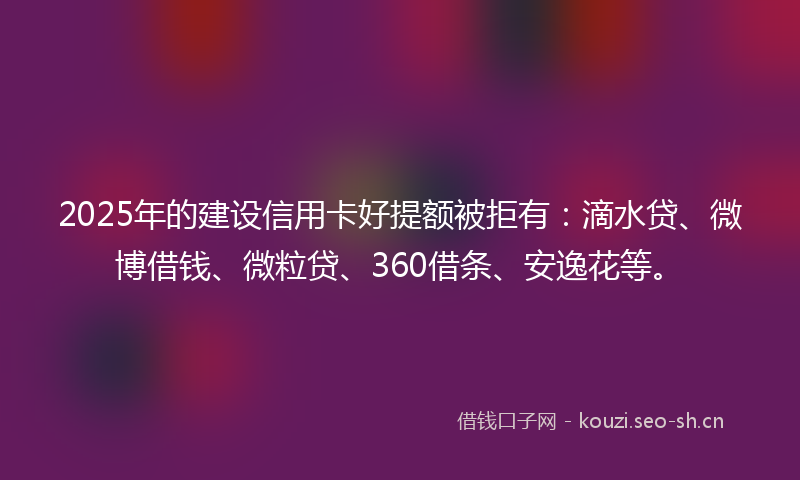 2025年的建设信用卡好提额被拒有：滴水贷、微博借钱、微粒贷、360借条、安逸花等。
