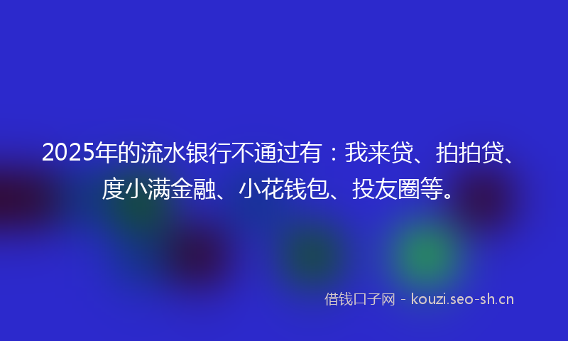 2025年的流水银行不通过有：我来贷、拍拍贷、度小满金融、小花钱包、投友圈等。