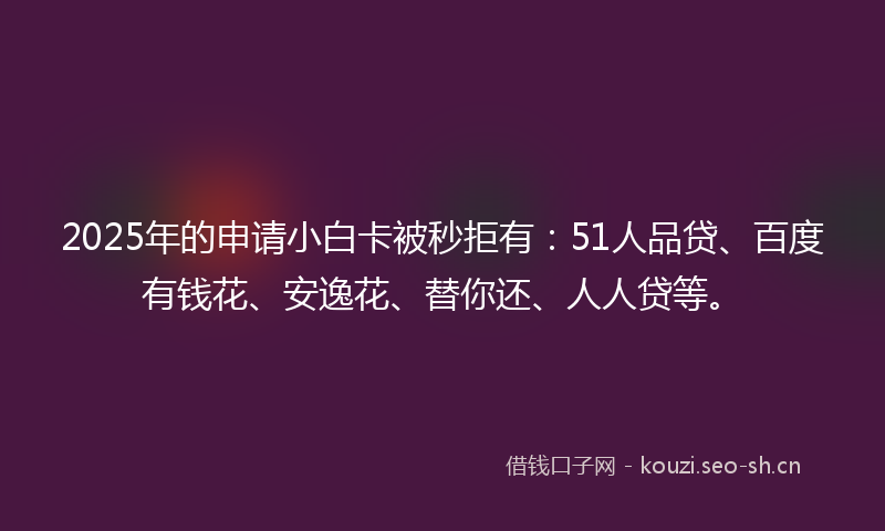 2025年的申请小白卡被秒拒有：51人品贷、百度有钱花、安逸花、替你还、人人贷等。