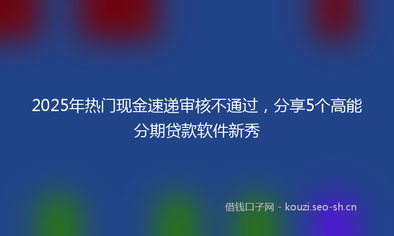 2025年热门现金速递审核不通过，分享5个高能分期贷款软件新秀