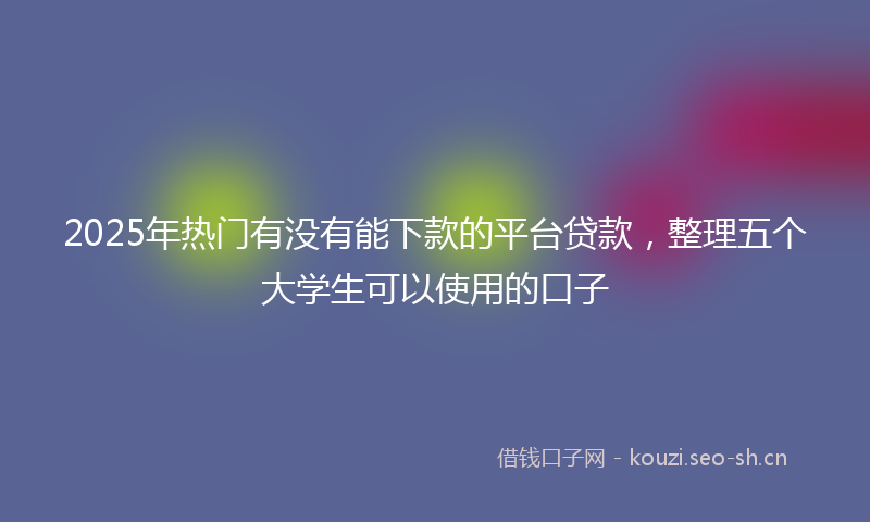 2025年热门有没有能下款的平台贷款，整理五个大学生可以使用的口子
