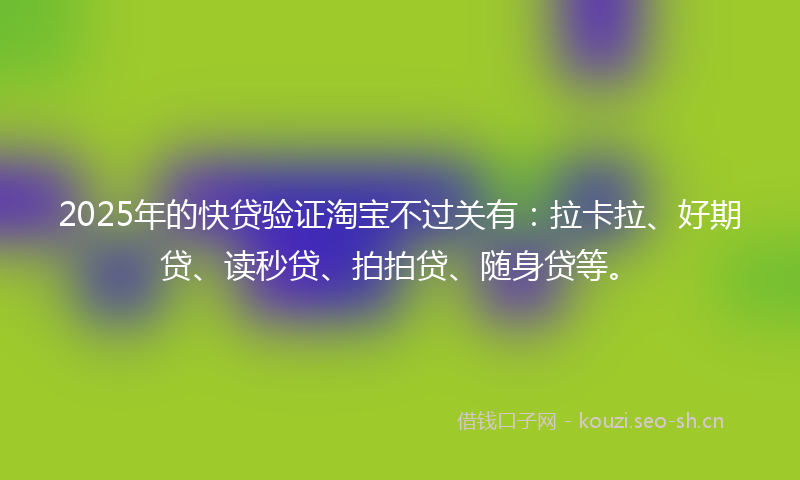 2025年的快贷验证淘宝不过关有:拉卡拉、好期贷、读秒贷、拍拍贷、随身贷等。