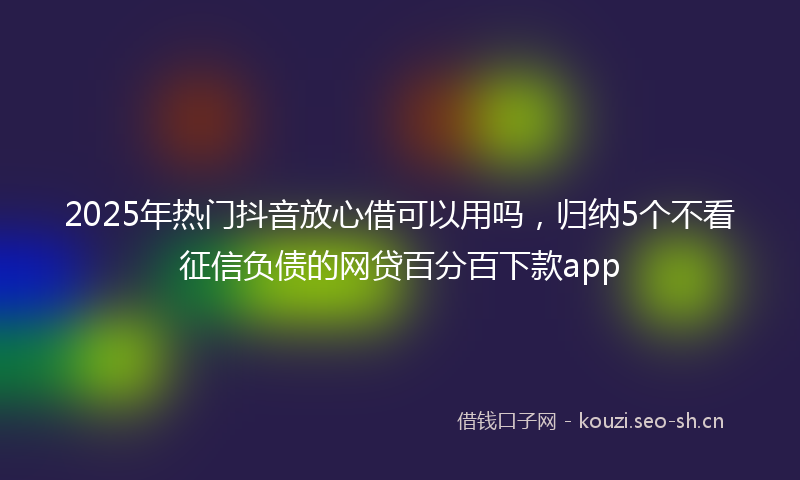 2025年热门抖音放心借可以用吗，归纳5个不看征信负债的网贷百分百下款app