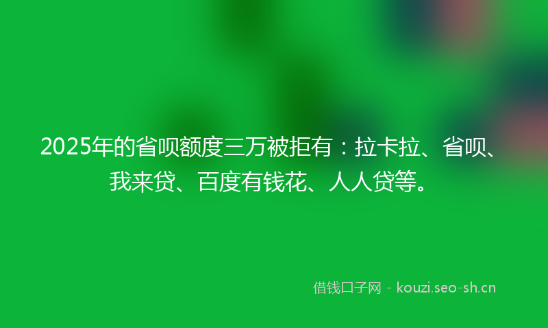 2025年的省呗额度三万被拒有：拉卡拉、省呗、我来贷、百度有钱花、人人贷等。
