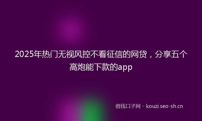 2025年热门无视风控不看征信的网贷，分享五个高炮能下款的app