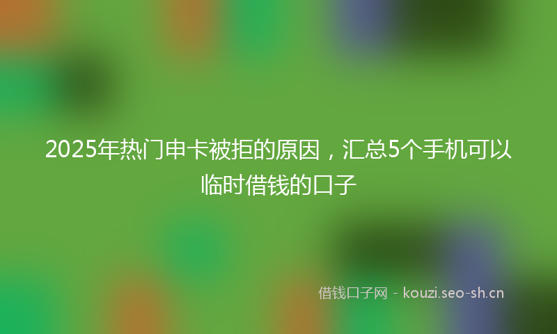 2025年热门申卡被拒的原因，汇总5个手机可以临时借钱的口子