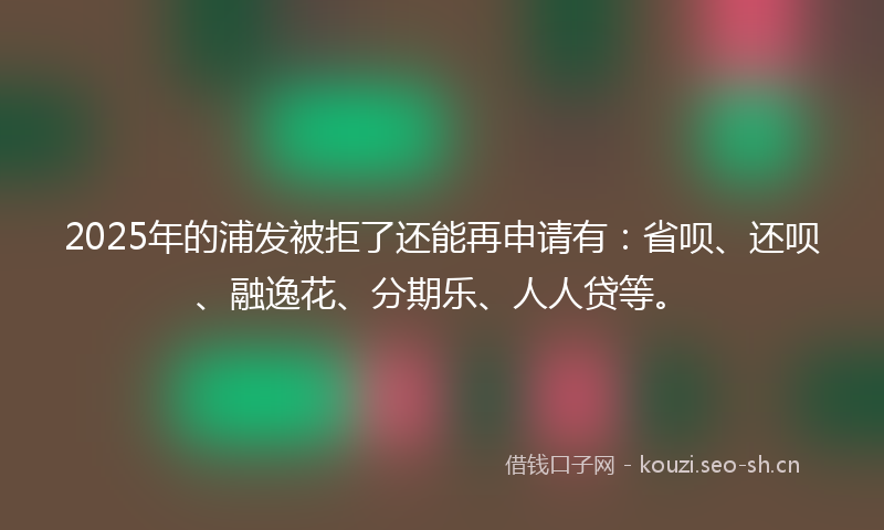 2025年的浦发被拒了还能再申请有：省呗、还呗、融逸花、分期乐、人人贷等。
