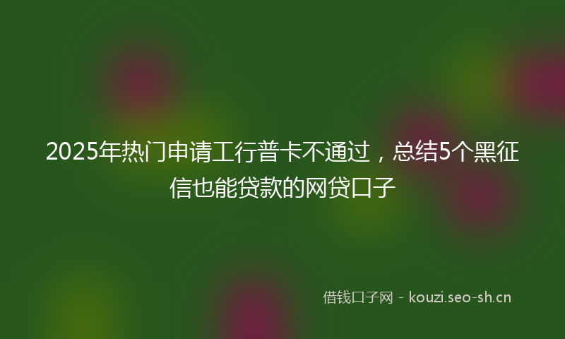 2025年热门申请工行普卡不通过，总结5个黑征信也能贷款的网贷口子