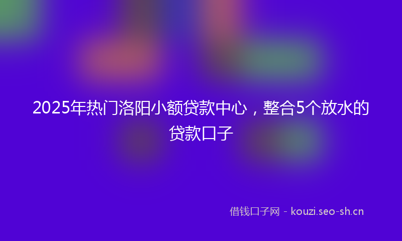 2025年热门洛阳小额贷款中心，整合5个放水的贷款口子