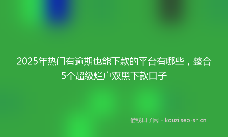 2025年热门有逾期也能下款的平台有哪些，整合5个超级烂户双黑下款口子