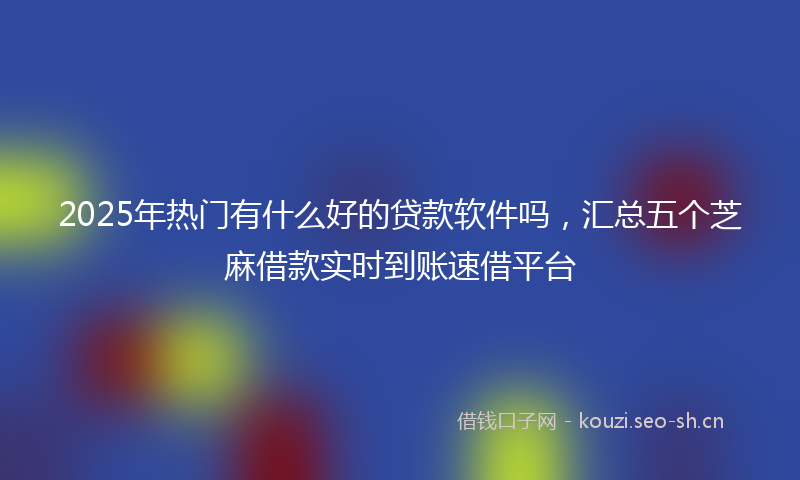 2025年热门有什么好的贷款软件吗，汇总五个芝麻借款实时到账速借平台