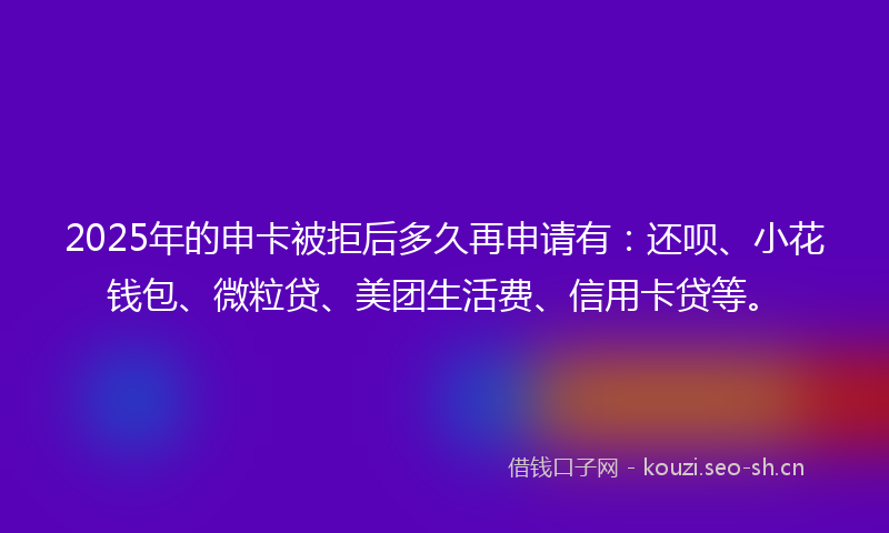 2025年的申卡被拒后多久再申请有：还呗、小花钱包、微粒贷、美团生活费、信用卡贷等。