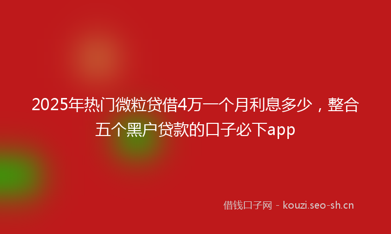 2025年热门微粒贷借4万一个月利息多少，整合五个黑户贷款的口子必下app