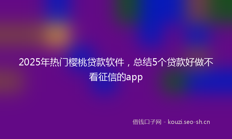 2025年热门樱桃贷款软件，总结5个贷款好做不看征信的app