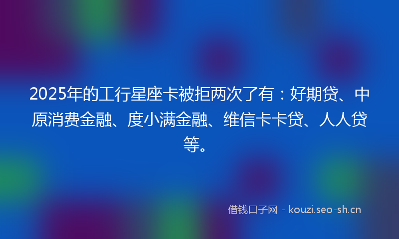 2025年的工行星座卡被拒两次了有：好期贷、中原消费金融、度小满金融、维信卡卡贷、人人贷等。