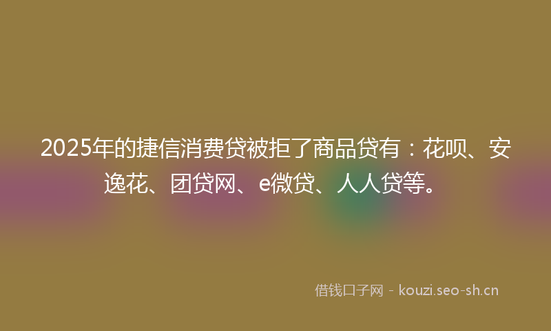 2025年的捷信消费贷被拒了商品贷有：花呗、安逸花、团贷网、e微贷、人人贷等。
