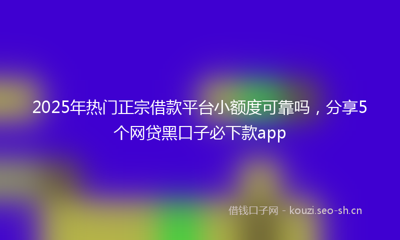2025年热门正宗借款平台小额度可靠吗，分享5个网贷黑口子必下款app