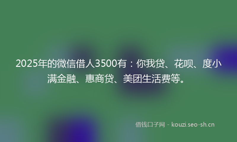 2025年的微信借人3500有：你我贷、花呗、度小满金融、惠商贷、美团生活费等。