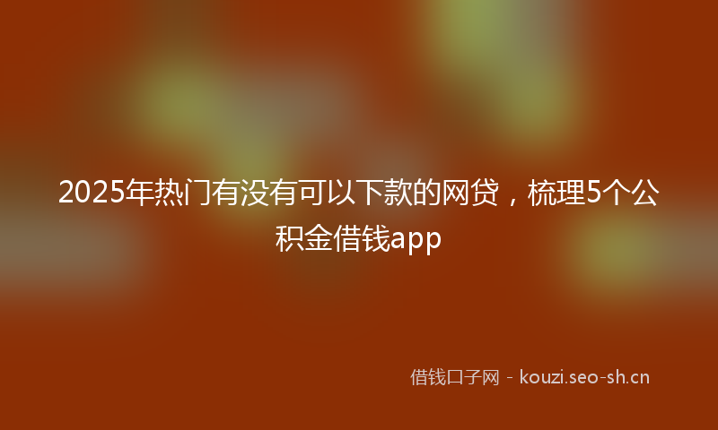 2025年热门有没有可以下款的网贷，梳理5个公积金借钱app