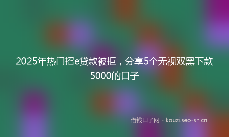 2025年热门招e贷款被拒，分享5个无视双黑下款5000的口子