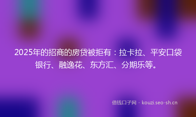 2025年的招商的房贷被拒有：拉卡拉、平安口袋银行、融逸花、东方汇、分期乐等。