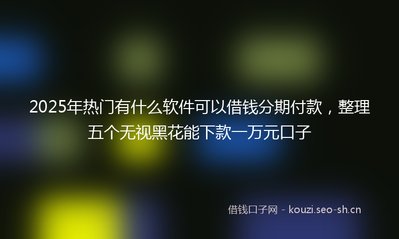 2025年热门有什么软件可以借钱分期付款，整理五个无视黑花能下款一万元口子