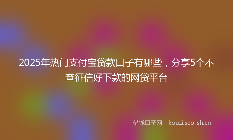 2025年热门支付宝贷款口子有哪些，分享5个不查征信好下款的网贷平台