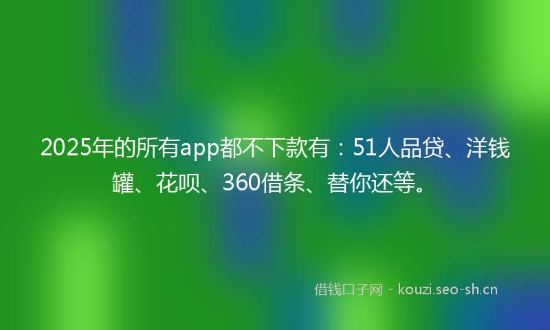 2025年的所有app都不下款有：51人品贷、洋钱罐、花呗、360借条、替你还等。