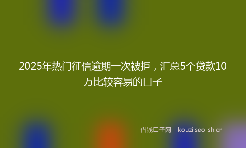 2025年热门征信逾期一次被拒，汇总5个贷款10万比较容易的口子