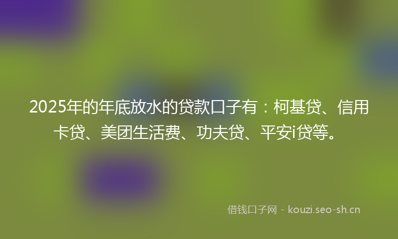 2025年的年底放水的贷款口子有:柯基贷、信用卡贷、美团生活费、功夫贷、平安i贷等。