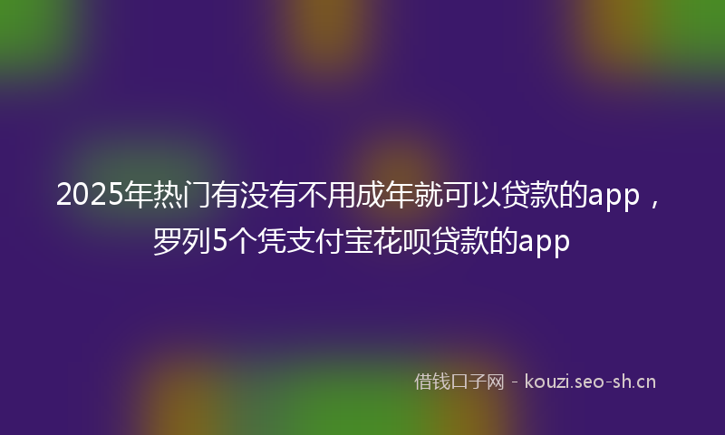 2025年热门有没有不用成年就可以贷款的app，罗列5个凭支付宝花呗贷款的app