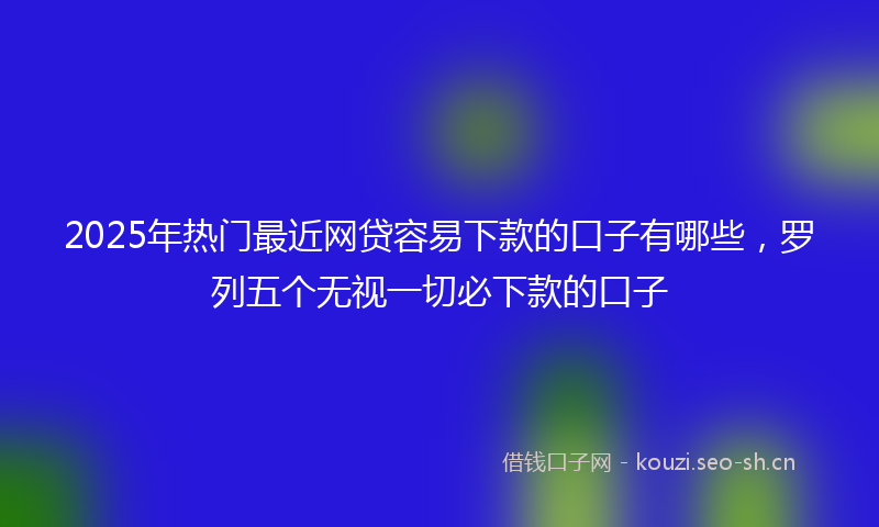 2025年热门最近网贷容易下款的口子有哪些，罗列五个无视一切必下款的口子