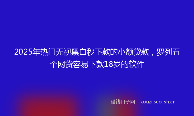 2025年热门无视黑白秒下款的小额贷款，罗列五个网贷容易下款18岁的软件