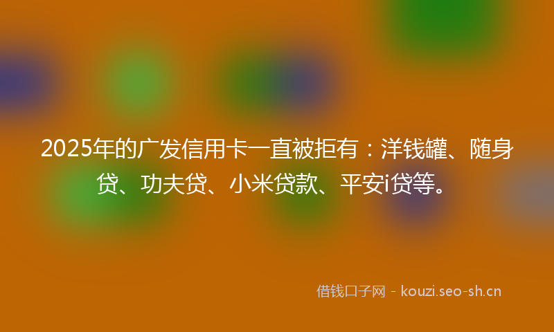 2025年的广发信用卡一直被拒有：洋钱罐、随身贷、功夫贷、小米贷款、平安i贷等。