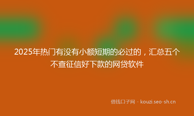 2025年热门有没有小额短期的必过的，汇总五个不查征信好下款的网贷软件