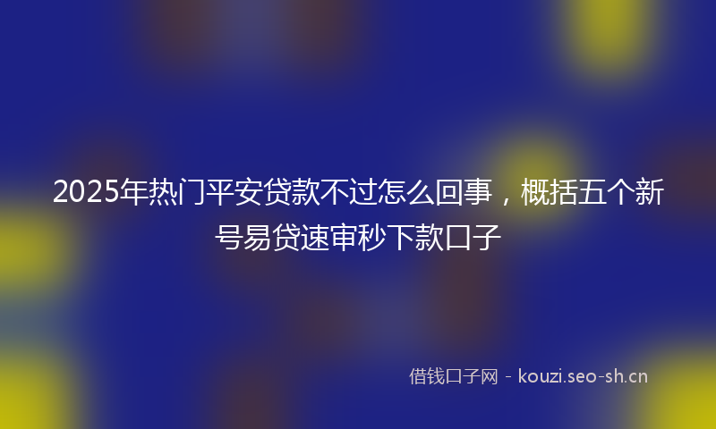 2025年热门平安贷款不过怎么回事，概括五个新号易贷速审秒下款口子