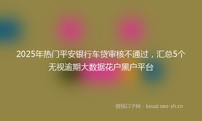 2025年热门平安银行车贷审核不通过，汇总5个无视逾期大数据花户黑户平台